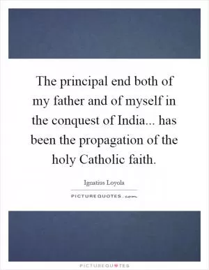 The principal end both of my father and of myself in the conquest of India... has been the propagation of the holy Catholic faith Picture Quote #1