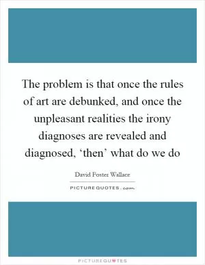The problem is that once the rules of art are debunked, and once the unpleasant realities the irony diagnoses are revealed and diagnosed, ‘then’ what do we do Picture Quote #1