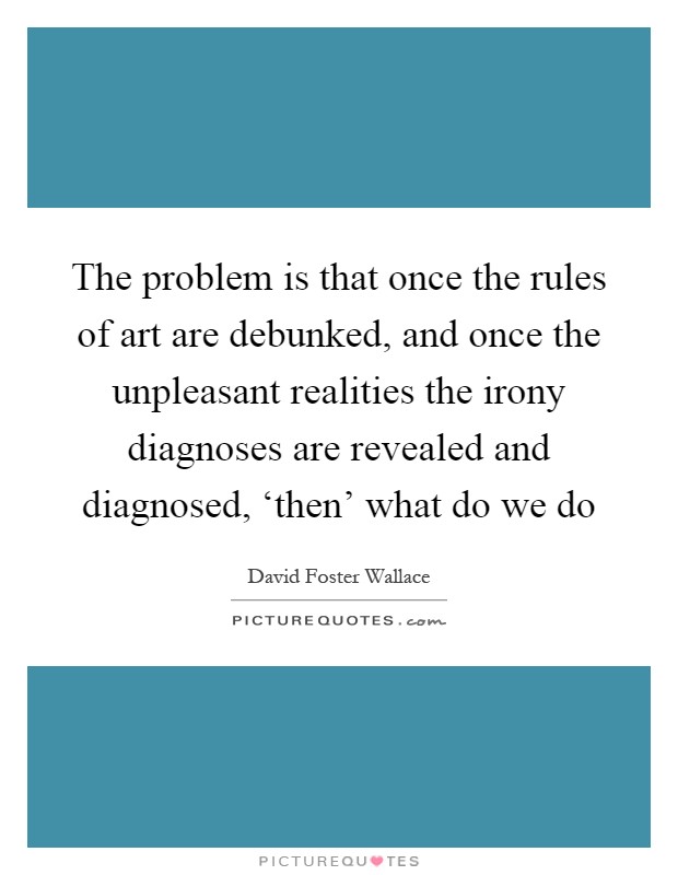 The problem is that once the rules of art are debunked, and once the unpleasant realities the irony diagnoses are revealed and diagnosed, ‘then' what do we do Picture Quote #1