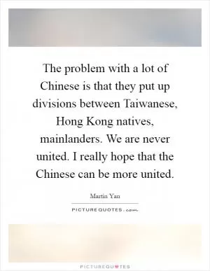 The problem with a lot of Chinese is that they put up divisions between Taiwanese, Hong Kong natives, mainlanders. We are never united. I really hope that the Chinese can be more united Picture Quote #1