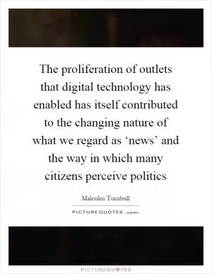 The proliferation of outlets that digital technology has enabled has itself contributed to the changing nature of what we regard as ‘news’ and the way in which many citizens perceive politics Picture Quote #1