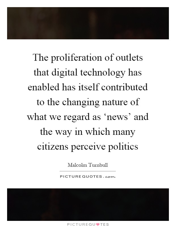 The proliferation of outlets that digital technology has enabled has itself contributed to the changing nature of what we regard as ‘news' and the way in which many citizens perceive politics Picture Quote #1