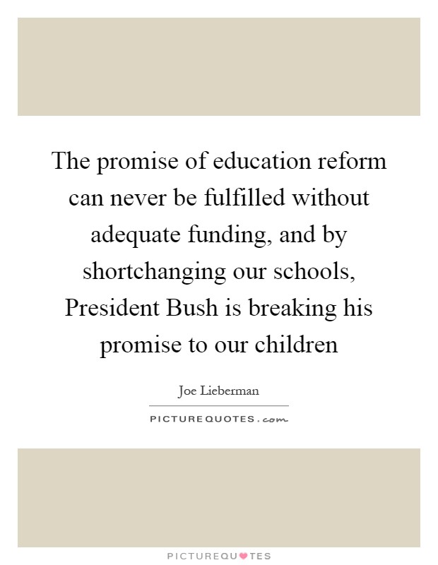The promise of education reform can never be fulfilled without adequate funding, and by shortchanging our schools, President Bush is breaking his promise to our children Picture Quote #1