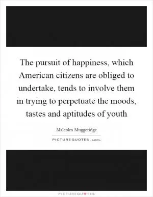 The pursuit of happiness, which American citizens are obliged to undertake, tends to involve them in trying to perpetuate the moods, tastes and aptitudes of youth Picture Quote #1