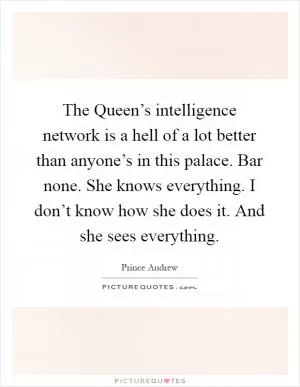 The Queen’s intelligence network is a hell of a lot better than anyone’s in this palace. Bar none. She knows everything. I don’t know how she does it. And she sees everything Picture Quote #1