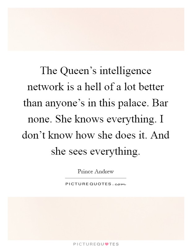 The Queen's intelligence network is a hell of a lot better than anyone's in this palace. Bar none. She knows everything. I don't know how she does it. And she sees everything Picture Quote #1