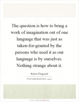 The question is how to bring a work of imagination out of one language that was just as taken-for-granted by the persons who used it as our language is by ourselves. Nothing strange about it Picture Quote #1