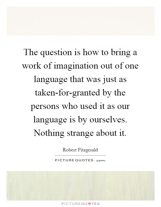 The question is how to bring a work of imagination out of one language that was just as taken-for-granted by the persons who used it as our language is by ourselves. Nothing strange about it Picture Quote #1