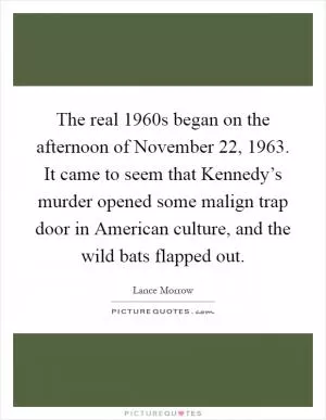 The real 1960s began on the afternoon of November 22, 1963. It came to seem that Kennedy’s murder opened some malign trap door in American culture, and the wild bats flapped out Picture Quote #1
