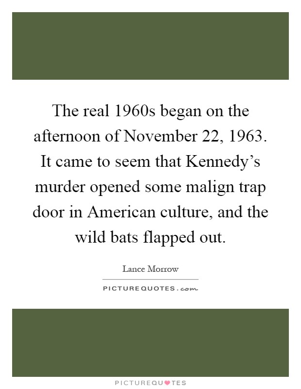 The real 1960s began on the afternoon of November 22, 1963. It came to seem that Kennedy's murder opened some malign trap door in American culture, and the wild bats flapped out Picture Quote #1