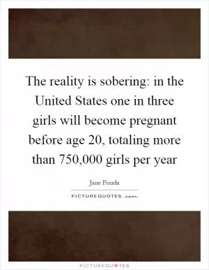 The reality is sobering: in the United States one in three girls will become pregnant before age 20, totaling more than 750,000 girls per year Picture Quote #1