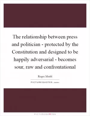 The relationship between press and politician - protected by the Constitution and designed to be happily adversarial - becomes sour, raw and confrontational Picture Quote #1