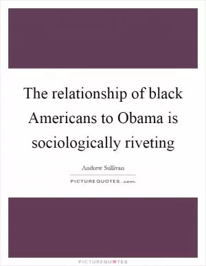 The relationship of black Americans to Obama is sociologically riveting Picture Quote #1