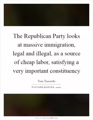 The Republican Party looks at massive immigration, legal and illegal, as a source of cheap labor, satisfying a very important constituency Picture Quote #1