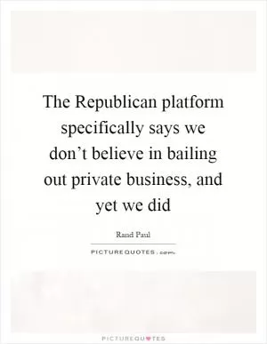 The Republican platform specifically says we don’t believe in bailing out private business, and yet we did Picture Quote #1