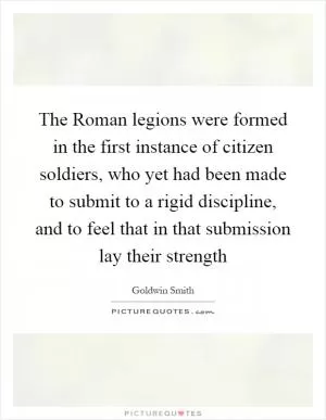 The Roman legions were formed in the first instance of citizen soldiers, who yet had been made to submit to a rigid discipline, and to feel that in that submission lay their strength Picture Quote #1