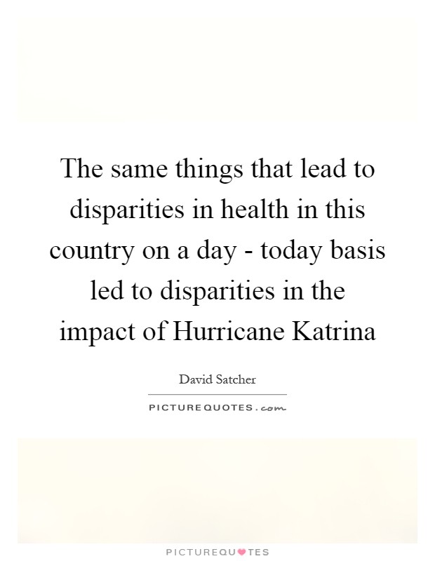 The same things that lead to disparities in health in this country on a day - today basis led to disparities in the impact of Hurricane Katrina Picture Quote #1
