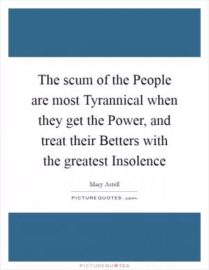 The scum of the People are most Tyrannical when they get the Power, and treat their Betters with the greatest Insolence Picture Quote #1