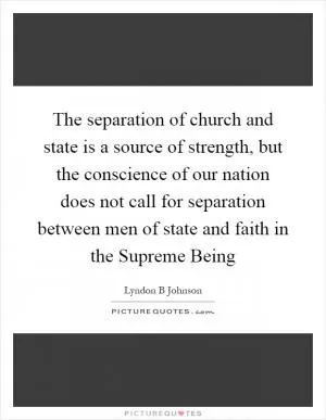 The separation of church and state is a source of strength, but the conscience of our nation does not call for separation between men of state and faith in the Supreme Being Picture Quote #1