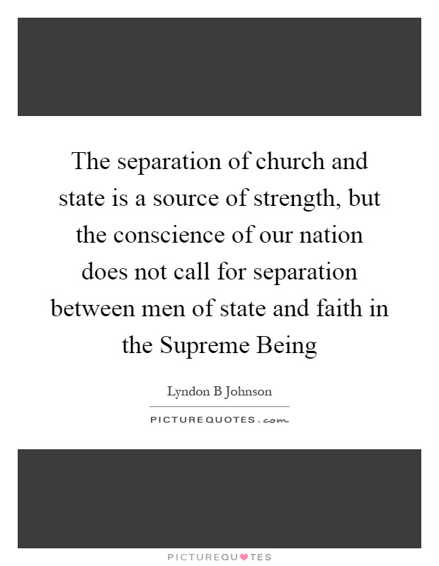 The separation of church and state is a source of strength, but the conscience of our nation does not call for separation between men of state and faith in the Supreme Being Picture Quote #1