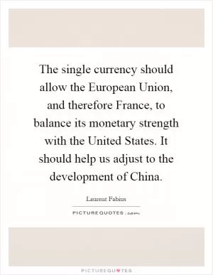 The single currency should allow the European Union, and therefore France, to balance its monetary strength with the United States. It should help us adjust to the development of China Picture Quote #1