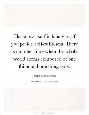 The snow itself is lonely or, if you prefer, self-sufficient. There is no other time when the whole world seems composed of one thing and one thing only Picture Quote #1