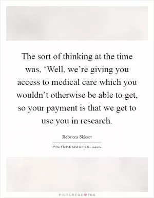 The sort of thinking at the time was, ‘Well, we’re giving you access to medical care which you wouldn’t otherwise be able to get, so your payment is that we get to use you in research Picture Quote #1