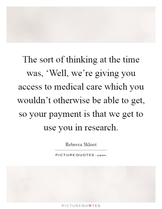 The sort of thinking at the time was, ‘Well, we're giving you access to medical care which you wouldn't otherwise be able to get, so your payment is that we get to use you in research Picture Quote #1