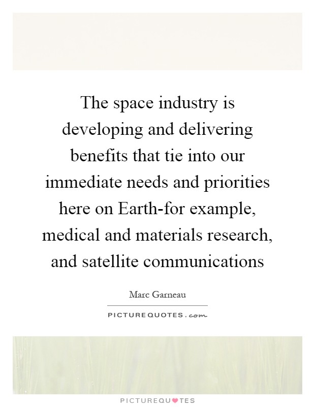 The space industry is developing and delivering benefits that tie into our immediate needs and priorities here on Earth-for example, medical and materials research, and satellite communications Picture Quote #1