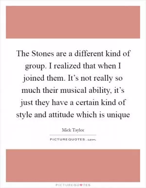 The Stones are a different kind of group. I realized that when I joined them. It’s not really so much their musical ability, it’s just they have a certain kind of style and attitude which is unique Picture Quote #1