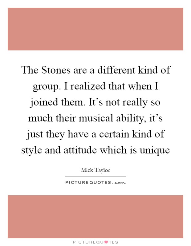 The Stones are a different kind of group. I realized that when I joined them. It's not really so much their musical ability, it's just they have a certain kind of style and attitude which is unique Picture Quote #1