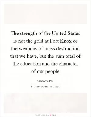 The strength of the United States is not the gold at Fort Knox or the weapons of mass destruction that we have, but the sum total of the education and the character of our people Picture Quote #1