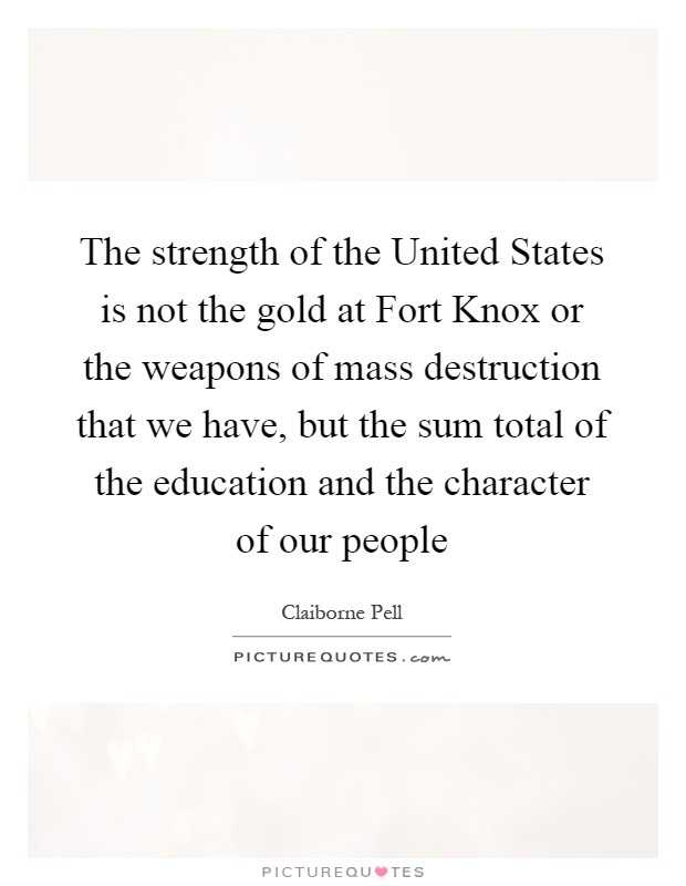 The strength of the United States is not the gold at Fort Knox or the weapons of mass destruction that we have, but the sum total of the education and the character of our people Picture Quote #1