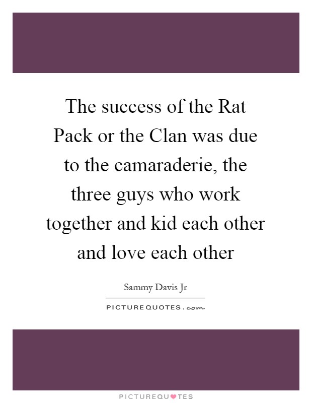The success of the Rat Pack or the Clan was due to the camaraderie, the three guys who work together and kid each other and love each other Picture Quote #1