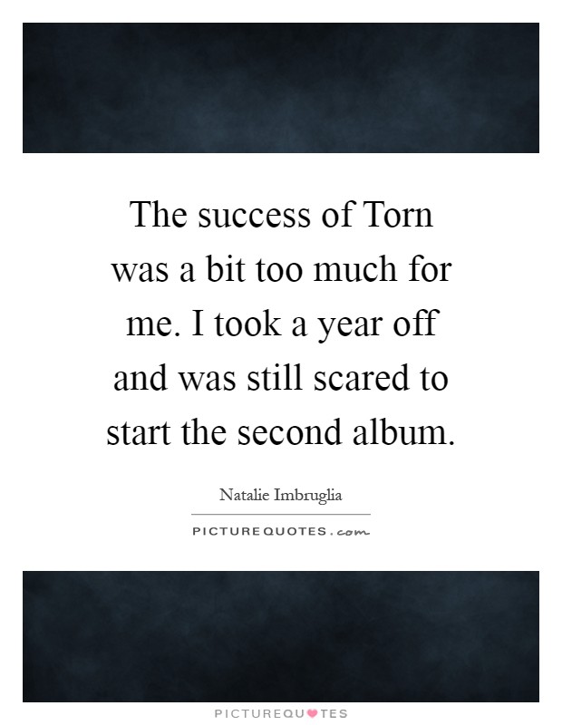 The success of Torn was a bit too much for me. I took a year off and was still scared to start the second album Picture Quote #1
