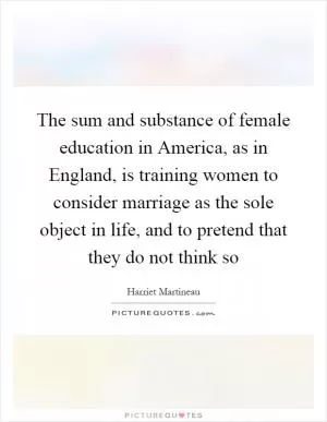 The sum and substance of female education in America, as in England, is training women to consider marriage as the sole object in life, and to pretend that they do not think so Picture Quote #1