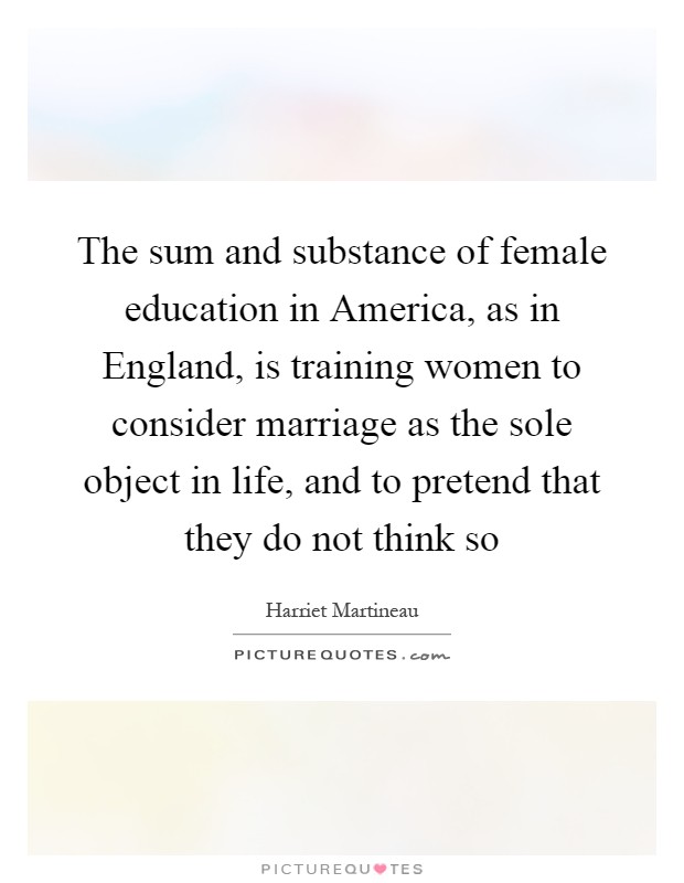 The sum and substance of female education in America, as in England, is training women to consider marriage as the sole object in life, and to pretend that they do not think so Picture Quote #1
