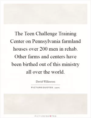 The Teen Challenge Training Center on Pennsylvania farmland houses over 200 men in rehab. Other farms and centers have been birthed out of this ministry all over the world Picture Quote #1