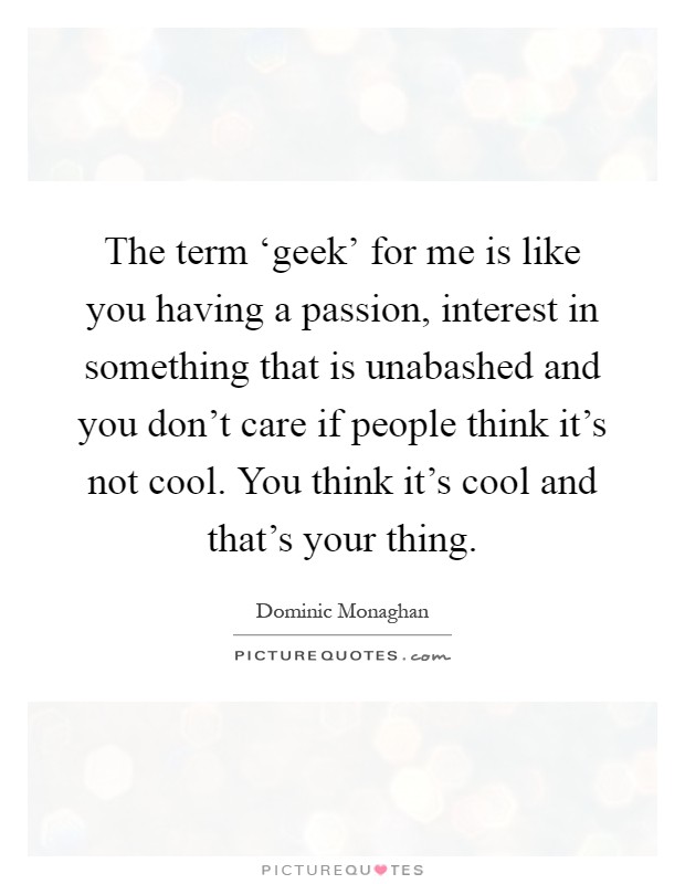The term ‘geek' for me is like you having a passion, interest in something that is unabashed and you don't care if people think it's not cool. You think it's cool and that's your thing Picture Quote #1