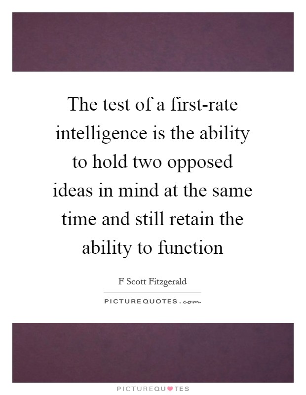 The test of a first-rate intelligence is the ability to hold two opposed ideas in mind at the same time and still retain the ability to function Picture Quote #1