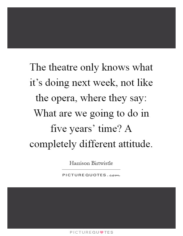 The theatre only knows what it's doing next week, not like the opera, where they say: What are we going to do in five years' time? A completely different attitude Picture Quote #1