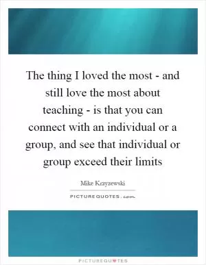 The thing I loved the most - and still love the most about teaching - is that you can connect with an individual or a group, and see that individual or group exceed their limits Picture Quote #1