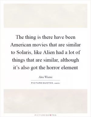 The thing is there have been American movies that are similar to Solaris, like Alien had a lot of things that are similar, although it’s also got the horror element Picture Quote #1