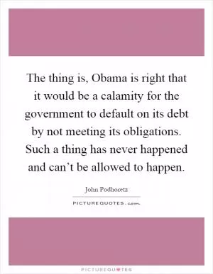 The thing is, Obama is right that it would be a calamity for the government to default on its debt by not meeting its obligations. Such a thing has never happened and can’t be allowed to happen Picture Quote #1