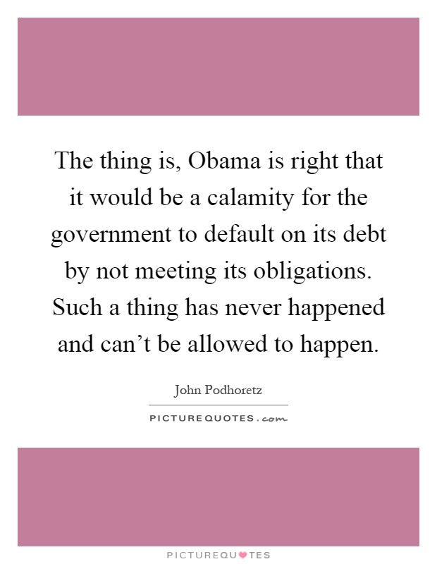 The thing is, Obama is right that it would be a calamity for the government to default on its debt by not meeting its obligations. Such a thing has never happened and can't be allowed to happen Picture Quote #1