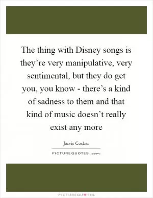 The thing with Disney songs is they’re very manipulative, very sentimental, but they do get you, you know - there’s a kind of sadness to them and that kind of music doesn’t really exist any more Picture Quote #1