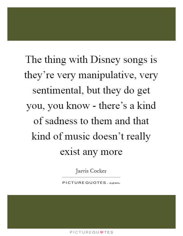 The thing with Disney songs is they're very manipulative, very sentimental, but they do get you, you know - there's a kind of sadness to them and that kind of music doesn't really exist any more Picture Quote #1