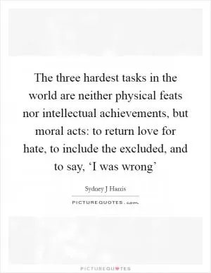 The three hardest tasks in the world are neither physical feats nor intellectual achievements, but moral acts: to return love for hate, to include the excluded, and to say, ‘I was wrong’ Picture Quote #1