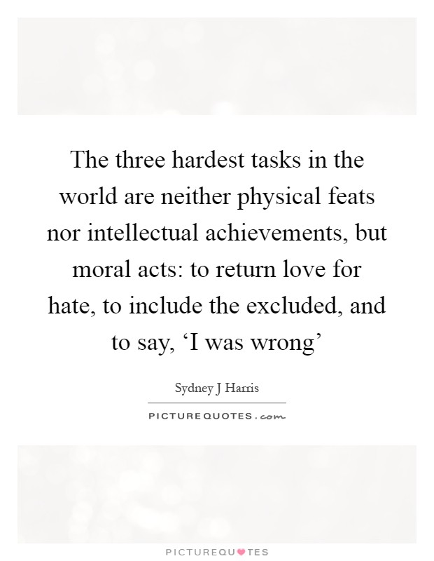 The three hardest tasks in the world are neither physical feats nor intellectual achievements, but moral acts: to return love for hate, to include the excluded, and to say, ‘I was wrong' Picture Quote #1