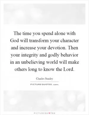 The time you spend alone with God will transform your character and increase your devotion. Then your integrity and godly behavior in an unbelieving world will make others long to know the Lord Picture Quote #1